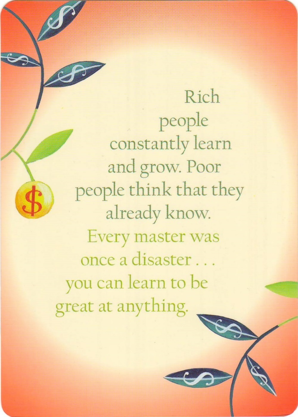 <p>Rich people constantly learn and grow. Poor people think that they already know.</p>
<p>Every master was once a disaster... you can learn to be great at anything.</p>